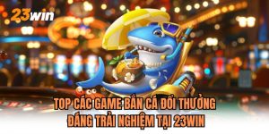 Top Các Game Bắn Cá Đổi Thưởng Đáng Trải Nghiệm Tại 23WIN