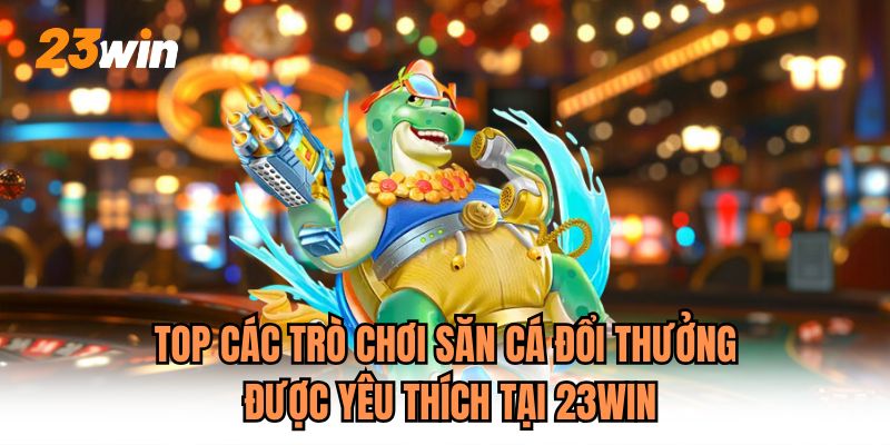 Top các trò chơi săn cá đổi thưởng được yêu thích tại 23WIN